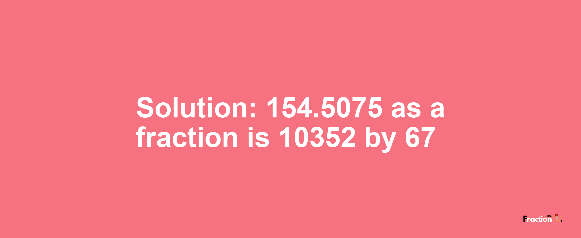 Solution:154.5075 as a fraction is 10352/67